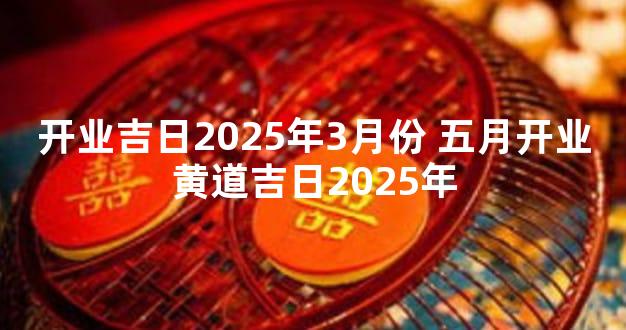 开业吉日2025年3月份 五月开业黄道吉日2025年
